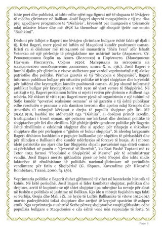 Faqe 9
ishte poet dhe publicist, ai ishte edhe njëri nga figurat më të shquara të lëvizjeve
të mëdha çlirimtare në Ballkan. Josif Bageri shprehi mospajtimin e tij me disa
prej zgjedhjeve programore të “Dëshirës”, kryesisht për mungesën e tolerancës
ndaj ndasive fetare dhe më 1898 ka themeluar një shoqatë tjetër me emrin
“Bashkimi”.
Dëshmi për lidhjet e Bagerit me lëvizjen çlirimtare bullgare është fakti që djali i
tij, Krist Bageri, merr pjesë në luftën në Maqedoni kundër pushtuesit osman.
Kristi ra si dëshmor më 18.04.1906 në manastirin “Shën Ivan” afër fshatit
Vetersko në një përleshje të përgjakshme me ushtrinë turke (Аврамовъ, Ст.
Революционни борби въ Азоть (Велешко) и Порѣчието. (Македонски
Наученъ Институтъ, София 1929): Материяли за историята на
македонското освободително движение, книга X, с. 136.). Josif Bageri e
humbi djalin për çlirimin e viseve atdhetare por vazdoi veprimtarinë e tij aktive
patriotike dhe politike. Përmes gazetës së tij “Shqypeja e Shqypnisë”, Bageri
informon publikun bullgar për situatën politike në trojet shqiptare dhe kryesisht
për luftërat dhe kryengritjet kundër pushtuesit osman. Ai jep shumë informatë
publikut bullgar për kryengritjen e vitit 1910 në viset verore të Shqipërisë. Në
artikujt e tij, Bageri proklamon luftën si mjeti i vetëm për çlirimin e Atdheut nga
robëria. Në shkurt të vitit 1910 Bageri merr pjesë në organizimin e një tubimi në
Sofje kundër “qeverisë reaksione osmane” si në gazetën e tij është publikuar
edhe rezolutën e pranuar e cila damkon terrorin dhe apelon ndaj Evropës dhe
Amerikës t’i mbrojnë kërkesat e drejta të popullit shqiptar për liri. Më
29.05.1910, bashkë me atdhetarët nga “Dëshira”, ai dorëzon princit Izzedin,
trashigimtari i fronit osman, një peticion me kërkesat dhe dëshirat politike të
shqiptarëve për liri dhe zhvillim. Një çështje tjetër qendrore politike për Bagerin
është zhvillimin e edukimit shqiptar dhe ai apelon për rihapejn e shkollave
shqiptare dhe për përhapjen e “gjuhës së bukur shqiptar”. Si ideolog largpamës
Bageri dëshiron bashkimin e popujve ballkanike për shpëtim të përbashkët dhe
për rilindjen e Ballkanit dhe kundër ndërhyrjes së forcave të huaja. Ai i mbron
idetë patriotike me zjarr dhe kur Shqipëria shpalli pavarësinë nga shteti osman
ai përfshihet në punën e “Qeverisë së Durrësit”, ku Esat Pashë Toptani më 12
Tetor 1913 formoi “Pleqësinë e Shqipërisë së Mesme” për të administruar
vendin. Josif Bageri merrte gjithashtu pjesë në këtë Pleqësi dhe ishte midis
faktorëve të rëndësishme të politikës nacional-çlirimtare në periudhën
vendimtare për fatin e Shqipërisë (G. Shpuza, Kuvendime për Historinë
Kombëtare, Tiranë, 2000, fq. 156).
Veprimtaria politike e Bagerit duhet gjithmonë të vihet në kontekstin historik të
kohës. Në këtë periudhë, Josif Bageri si lider kombëtar shqiptar, politikan dhe
drejtues, arriti të kuptonte se një shtet shqiptar i pa mbrojtur ka nevoje për aleat
në fushën e politikës së jashtme në Ballkan. Kjo ide u mbrojt fuqishëm nga fakti
se Serbija, Geqia dhe Mali i Zi, në hyrje të Luftës Ballkanike të viteve 1912-1913
marrin padrejtësisht tokat shqiptare dhe arrijnë të kryejnë spastrim të ashper
etnik. Nga veprimtarja e ushtrisë Serbe përveç shqiptarëve vuajti gjithashtu edhe
popullsia bullgare e Maqedonisë e cila është vënë nën reprezalje të fortë. Si
 