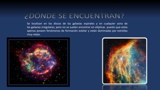 Se localizan en los discos de las galaxias espirales y en cualquier zona de
las galaxias irregulares, pero no se suelen encontrar en elípticas puesto que estas
apenas poseen fenómenos de formación estelar y están dominadas por estrellas
muy viejas.
 