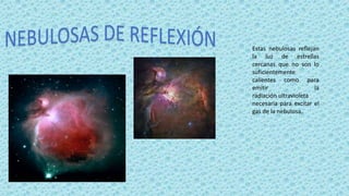 Estas nebulosas reflejan
la luz de estrellas
cercanas que no son lo
suficientemente
calientes como para
emitir la
radiación ultravioleta
necesaria para excitar el
gas de la nebulosa.
 
