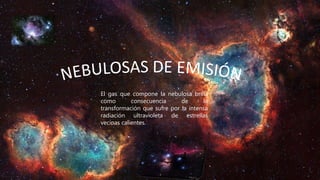 El gas que compone la nebulosa brilla
como consecuencia de la
transformación que sufre por la intensa
radiación ultravioleta de estrellas
vecinas calientes.
 
