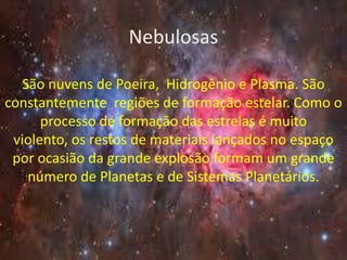 Nebulosas

  São nuvens de Poeira, Hidrogênio e Plasma. São
constantemente regiões de formação estelar. Como o
      processo de formação das estrelas é muito
 violento, os restos de materiais lançados no espaço
 por ocasião da grande explosão formam um grande
   número de Planetas e de Sistemas Planetários.
 