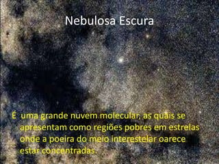 Nebulosa Escura




É uma grande nuvem molecular, as quais se
  apresentam como regiões pobres em estrelas
  onde a poeira do meio interestelar oarece
  estar concentradas.
 