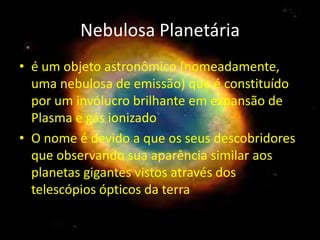 Nebulosa Planetária
• é um objeto astronômico (nomeadamente,
  uma nebulosa de emissão) que é constituído
  por um invólucro brilhante em expansão de
  Plasma e gás ionizado
• O nome é devido a que os seus descobridores
  que observando sua aparência similar aos
  planetas gigantes vistos através dos
  telescópios ópticos da terra
 