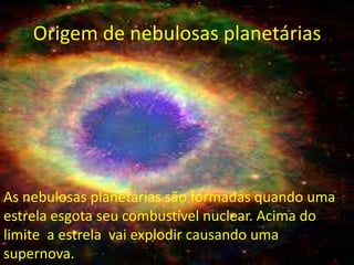 Origem de nebulosas planetárias




As nebulosas planetárias são formadas quando uma
estrela esgota seu combustível nuclear. Acima do
limite a estrela vai explodir causando uma
supernova.
 