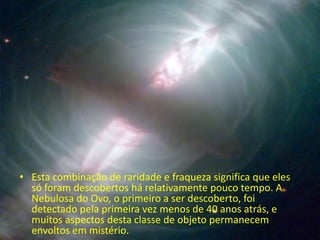 • Esta combinação de raridade e fraqueza significa que eles
  só foram descobertos há relativamente pouco tempo. A
  Nebulosa do Ovo, o primeiro a ser descoberto, foi
  detectado pela primeira vez menos de 40 anos atrás, e
  muitos aspectos desta classe de objeto permanecem
  envoltos em mistério.
 