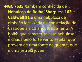 NGC 7635, também conhecida de
 Nebulosa da Bolha, Sharpless 162 e
 Caldwell 11 é uma nebulosa de
 emissão localizada na constelação de
 Cassiopeia a 11 anos luz da Terra. A
 bolha que caracteriza essa nebulosa
 é criada pelo forte vento estelar que
 provem de uma fonte de quente, que
 é uma estrela jovem
 