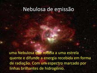 Nebulosa de emissão




É uma Nebulosa que rodeia a uma estrela
  quente e difunde a energia recebida em forma
  de radiação. Com um espectro marcado por
  linhas brilhantes de hidrogênio.
 