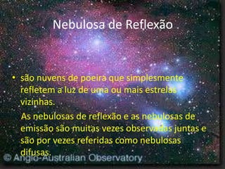Nebulosa de Reflexão


• são nuvens de poeira que simplesmente
  refletem a luz de uma ou mais estrelas
  vizinhas.
  As nebulosas de reflexão e as nebulosas de
  emissão são muitas vezes observadas juntas e
  são por vezes referidas como nebulosas
  difusas.
 