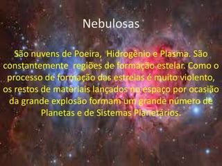 Nebulosas

   São nuvens de Poeira, Hidrogênio e Plasma. São
constantemente regiões de formação estelar. Como o
 processo de formação das estrelas é muito violento,
os restos de materiais lançados no espaço por ocasião
 da grande explosão formam um grande número de
          Planetas e de Sistemas Planetários.
 