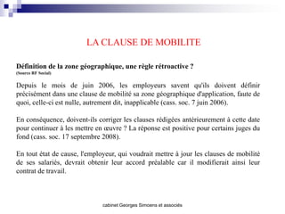 LA CLAUSE DE MOBILITE

Définition de la zone géographique, une règle rétroactive ?
(Source RF Social)


Depuis le mois de juin 2006, les employeurs savent qu'ils doivent définir
précisément dans une clause de mobilité sa zone géographique d'application, faute de
quoi, celle-ci est nulle, autrement dit, inapplicable (cass. soc. 7 juin 2006).

En conséquence, doivent-ils corriger les clauses rédigées antérieurement à cette date
pour continuer à les mettre en œuvre ? La réponse est positive pour certains juges du
fond (cass. soc. 17 septembre 2008).

En tout état de cause, l'employeur, qui voudrait mettre à jour les clauses de mobilité
de ses salariés, devrait obtenir leur accord préalable car il modifierait ainsi leur
contrat de travail.



                              cabinet Georges Simoens et associés
 