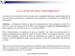LA CLAUSE DE NON CONCURRENCE
La clause de non-concurrence doit être assortie d’une contrepartie pécuniaire, appelée indemnité de
non-concurrence (versement par l’employeur d’une indemnité en contrepartie de l’interdiction de
concurrence).

Attention… L’obligation d’assortir la clause de non-concurrence d’une contrepartie résulte d’un
arrêt de la Cour de cassation du 10.07.2002. Cette obligation est applicable rétroactivement aux
clauses signées avant cette date (cass. soc. 17 décembre 2004).

Selon l’administration, un employeur ne peut pas maintenir une clause de non-concurrence en
ajoutant unilatéralement au contrat de travail un avenant relatif à la contrepartie financière. L’ajout
d’une telle contrepartie constitue en effet une modification du contrat de travail, qui doit être
soumise à l’accord préalable du salarié concerné (réponse. Le Nay, JO 16 mars 2004, AN questions.
p. 2016).


Dans le cas où la clause de non-concurrence ne comporte pas de contrepartie financière, la clause est
nulle. Le salarié a aussi la possibilité de saisir le juge des référés pour qu’il déclare que cette clause
lui est inopposable (cass. soc. 25 mai 2005).

                                      cabinet Georges Simoens et associés
 