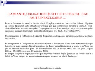 L’AMIANTE, OBLIGATION DE SECURITE DE RESULTAT,
               FAUTE INEXCUSABLE …
En vertu du contrat de travail le liant au salarié, l’employeur est tenu, envers celui-ci, d’une obligation
de sécurité de résultat. Cette obligation s’applique quel que soit le lieu où travaille le salarié. Si celui-
ci est affecté dans une autre entreprise, l’employeur est tenu de se renseigner auprès de cette entreprise
des risques auxquels pourrait être exposé le salarié (cass. civ., 2e ch., 8 novembre 2007).

Un manquement à l’obligation de sécurité de résultat constitue, dans certaines conditions, une faute
inexcusable.

Le manquement à l’obligation de sécurité de résultat a le caractère d’une faute inexcusable lorsque
l’employeur avait ou aurait dû avoir conscience du danger auquel était exposé le salarié et qu’il n’a pas
pris les mesures nécessaires pour l’en préserver (cass. soc. 28 février 2002 ; cass. ass. plén. 24 juin
2005, n 03-30038 ; cass. soc. 10 septembre 2009).
Le simple fait pour l’employeur de ne pas respecter certaines règles générales de sécurité suffit à
établir qu’il n’a pas pris les mesures nécessaires pour préserver un salarié du danger.




                                    cabinet Georges Simoens et associés
 