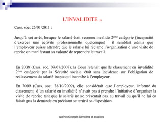L’INVALIDITE (1)
Cass. soc. 25/01/2011 :

Jusqu’à cet arrêt, lorsque le salarié était reconnu invalide 2ème catégorie (incapacité
d’exercer une activité professionnelle quelconque)           il semblait admis que
l’employeur puisse attendre que le salarié lui réclame l’organisation d’une visite de
reprise en manifestant sa volonté de reprendre le travail.


En 2008 (Cass. soc. 09/07/2008), la Cour retenait que le classement en invalidité
2ème catégorie par la Sécurité sociale était sans incidence sur l’obligation de
reclassement du salarié inapte qui incombe à l’employeur.

En 2009 (Cass. soc. 28/10/2009), elle considérait que l’employeur, informé du
classement d’un salarié en invalidité n’avait pas à prendre l’initiative d’organiser la
visite de reprise tant que le salarié ne se présentait pas au travail ou qu’il ne lui en
faisait pas la demande en précisant se tenir à sa disposition.


                           cabinet Georges Simoens et associés
 