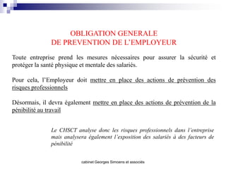 OBLIGATION GENERALE
              DE PREVENTION DE L’EMPLOYEUR
Toute entreprise prend les mesures nécessaires pour assurer la sécurité et
protéger la santé physique et mentale des salariés.

Pour cela, l’Employeur doit mettre en place des actions de prévention des
risques professionnels

Désormais, il devra également mettre en place des actions de prévention de la
pénibilité au travail


              Le CHSCT analyse donc les risques professionnels dans l’entreprise
              mais analysera également l’exposition des salariés à des facteurs de
              pénibilité


                          cabinet Georges Simoens et associés
 