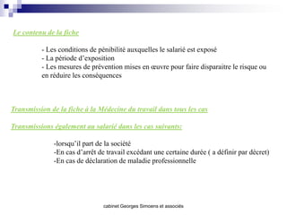 Le contenu de la fiche

          - Les conditions de pénibilité auxquelles le salarié est exposé
          - La période d’exposition
          - Les mesures de prévention mises en œuvre pour faire disparaitre le risque ou
          en réduire les conséquences



Transmission de la fiche à la Médecine du travail dans tous les cas

Transmissions également au salarié dans les cas suivants:

              -lorsqu’il part de la société
              -En cas d’arrêt de travail excédant une certaine durée ( a définir par décret)
              -En cas de déclaration de maladie professionnelle




                               cabinet Georges Simoens et associés
 