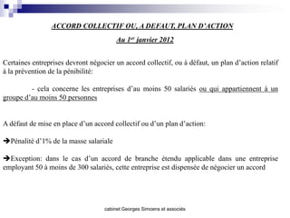 ACCORD COLLECTIF OU, A DEFAUT, PLAN D’ACTION
                                        Au 1er janvier 2012


Certaines entreprises devront négocier un accord collectif, ou à défaut, un plan d’action relatif
à la prévention de la pénibilité:

         - cela concerne les entreprises d’au moins 50 salariés ou qui appartiennent à un
groupe d’au moins 50 personnes


A défaut de mise en place d’un accord collectif ou d’un plan d’action:

Pénalité d’1% de la masse salariale

Exception: dans le cas d’un accord de branche étendu applicable dans une entreprise
employant 50 à moins de 300 salariés, cette entreprise est dispensée de négocier un accord




                                   cabinet Georges Simoens et associés
 