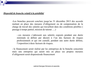 Dispositif de branche relatif à la pénibilité


         -Les branches peuvent conclure jusqu’au 31 décembre 2013 des accords
         mettant en place des mesures d’allégement ou de compensation de la
         charge de travail des salariés qui travaillent dans des conditions pénibles (
         passage à temps partiel, mission de tutorat ….)

              - ces mesures s’adressent aux salariés exposés pendant une durée
              minimale (à définir par décret) à l’un des facteurs de risques
              professionnels et qui ont cumulé, pendant une autre durée définie,
              l’exposition à deux facteurs de risques.

         - le financement serait réalisé par les entreprises de la branche concernée
         mais une entreprise qui aurait mis en place ses propres mesures
         d’allégement serait dispenséesde financement




                                 cabinet Georges Simoens et associés
 