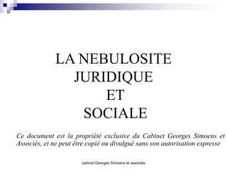 LA NEBULOSITE
               JURIDIQUE
                   ET
                SOCIALE
Ce document est la propriété exclusive du Cabinet Georges Simoens et
Associés, et ne peut être copié ou divulgué sans son autorisation expresse

                       cabinet Georges Simoens et associés
 