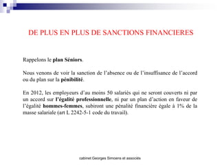 DE PLUS EN PLUS DE SANCTIONS FINANCIERES


Rappelons le plan Séniors.

Nous venons de voir la sanction de l’absence ou de l’insuffisance de l’accord
ou du plan sur la pénibilité.

En 2012, les employeurs d’au moins 50 salariés qui ne seront couverts ni par
un accord sur l’égalité professionnelle, ni par un plan d’action en faveur de
l’égalité hommes-femmes, subiront une pénalité financière égale à 1% de la
masse salariale (art L 2242-5-1 code du travail).




                        cabinet Georges Simoens et associés
 