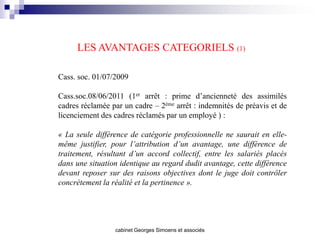 LES AVANTAGES CATEGORIELS (1)

Cass. soc. 01/07/2009

Cass.soc.08/06/2011 (1er arrêt : prime d’ancienneté des assimilés
cadres réclamée par un cadre – 2ème arrêt : indemnités de préavis et de
licenciement des cadres réclamés par un employé ) :

« La seule différence de catégorie professionnelle ne saurait en elle-
même justifier, pour l’attribution d’un avantage, une différence de
traitement, résultant d’un accord collectif, entre les salariés placés
dans une situation identique au regard dudit avantage, cette différence
devant reposer sur des raisons objectives dont le juge doit contrôler
concrètement la réalité et la pertinence ».




                 cabinet Georges Simoens et associés
 