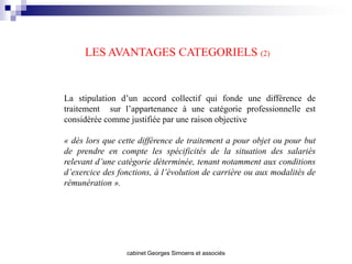 LES AVANTAGES CATEGORIELS (2)


La stipulation d’un accord collectif qui fonde une différence de
traitement sur l’appartenance à une catégorie professionnelle est
considérée comme justifiée par une raison objective

« dès lors que cette différence de traitement a pour objet ou pour but
de prendre en compte les spécificités de la situation des salariés
relevant d’une catégorie déterminée, tenant notamment aux conditions
d’exercice des fonctions, à l’évolution de carrière ou aux modalités de
rémunération ».




                 cabinet Georges Simoens et associés
 