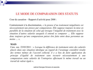LE MODE DE COMPARAISON DES STATUTS
Cour de cassation – Rapport d’activité pour 2008 :

Contrairement à la discrimination, « la preuve d’un traitement inégalitaire est
nécessairement une preuve par comparaison. Elle suppose toujours la mise en
parallèle de la situation de celui qui invoque l’inégalité de traitement avec la
situation d’autres salariés auxquels il entend se comparer … Elle suppose
donc toujours qu’une comparaison puisse être faite entre deux personnes au
moins … ».

MAIS
Cass. soc. 23/03/2011 : « Lorsque la différence de traitement entre des salariés
placés dans une situation identique au regard de l’avantage considéré résulte
des termes mêmes de l’accord collectif, il y a lieu de faire application du
principe d’égalité de traitement sans recourir nécessairement à une
comparaison entre salariés de l’entreprise effectuant le même travail ou un
travail de valeur égale ».

                         cabinet Georges Simoens et associés
 