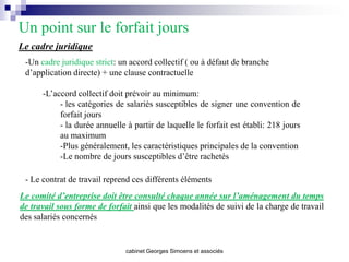 Un point sur le forfait jours
Le cadre juridique
 -Un cadre juridique strict: un accord collectif ( ou à défaut de branche
 d’application directe) + une clause contractuelle

      -L’accord collectif doit prévoir au minimum:
           - les catégories de salariés susceptibles de signer une convention de
           forfait jours
           - la durée annuelle à partir de laquelle le forfait est établi: 218 jours
           au maximum
           -Plus généralement, les caractéristiques principales de la convention
           -Le nombre de jours susceptibles d’être rachetés

 - Le contrat de travail reprend ces différents éléments
Le comité d’entreprise doit être consulté chaque année sur l’aménagement du temps
de travail sous forme de forfait ainsi que les modalités de suivi de la charge de travail
des salariés concernés


                               cabinet Georges Simoens et associés
 