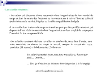 -Les salariés concernés:

     - les cadres qui disposent d’une autonomie dans l’organisation de leur emploi du
     temps et dont la nature des fonctions ne les conduit pas à suivre l’horaire collectif
     applicable dans le service, l’équipe ou l’atelier auquel ils sont intégrés

     -Les salariés dont la durée du temps de travail ne peut pas être prédéterminée et qui
     disposent d’une réelle autonomie dans l’organisation de leur emploi du temps pour
     l’exercice de leurs responsabilités


     -Les salariés concernés doivent travailler un nombre de jours dans l’année, sans
     autre contrainte au niveau du temps de travail, excepté le respect des repos
     quotidien (11 heures) et hebdomadaire ( 24 heures)

                      Un salarié en forfait jours peut donc travailler 13 heures par
                      jour…. Ou non….

                      … Tant qu’il réalise les missions pour lesquelles il a été engagé

                               cabinet Georges Simoens et associés
 