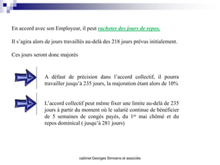 En accord avec son Employeur, il peut racheter des jours de repos.

Il s’agira alors de jours travaillés au-delà des 218 jours prévus initialement.

Ces jours seront donc majorés



               A défaut de précision dans l’accord collectif, il pourra
               travailler jusqu’à 235 jours, la majoration étant alors de 10%


               L’accord collectif peut même fixer une limite au-delà de 235
               jours à partir du moment où le salarié continue de bénéficier
               de 5 semaines de congés payés, du 1er mai chômé et du
               repos dominical ( jusqu’à 281 jours)




                                cabinet Georges Simoens et associés
 
