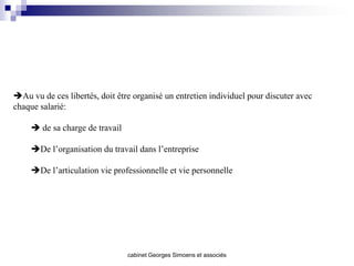 Au vu de ces libertés, doit être organisé un entretien individuel pour discuter avec
chaque salarié:

      de sa charge de travail

     De l’organisation du travail dans l’entreprise

     De l’articulation vie professionnelle et vie personnelle




                                 cabinet Georges Simoens et associés
 