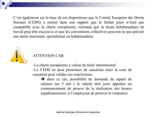 C’est également sur la base de ces dispositions que le Comité Européen des Droits
Sociaux (CEDS) a estimé dans son rapport que le forfait jours n’était pas
compatible avec la charte européenne, estimant que la durée hebdomadaire de
travail peut être excessive et que les conventions collectives peuvent ne pas prévoir
une durée maximale, quotidienne ou hebdomadaire



            ATTENTION CAR:

            -La charte européenne a valeur de traité international
            -Le CEDS ne peut prononcer de sanctions mais la cour de
            cassation peut valider ces conclusions.
                  dans ce cas, possibilité de demande de rappel de
                 salaires sur 5 ans ( le salarié doit juste apporter un
                 commencement de preuve de la réalisation des heures
                 supplémentaires, à l’employeur de prouver le contraire)



                           cabinet Georges Simoens et associés
 
