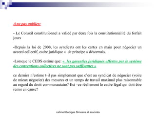 A ne pas oublier:

- Le Conseil constitutionnel a validé par deux fois la constitutionnalité du forfait
jours

-Depuis la loi de 2008, les syndicats ont les cartes en main pour négocier un
accord collectif, cadre juridique « de principe » désormais.

-Lorsque le CEDS estime que: « les garanties juridiques offertes par le système
des conventions collectives ne sont pas suffisantes »

ce dernier n’estime t-il pas simplement que c’est au syndicat de négocier (voire
de mieux négocier) des mesures et un temps de travail maximal plus raisonnable
au regard du droit communautaire? Est –ce réellement le cadre légal qui doit être
remis en cause?




                            cabinet Georges Simoens et associés
 