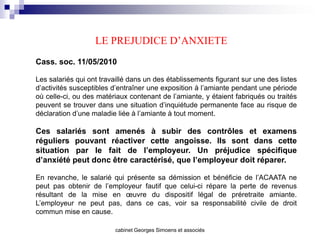 LE PREJUDICE D’ANXIETE
Cass. soc. 11/05/2010

Les salariés qui ont travaillé dans un des établissements figurant sur une des listes
d’activités susceptibles d’entraîner une exposition à l’amiante pendant une période
où celle-ci, ou des matériaux contenant de l’amiante, y étaient fabriqués ou traités
peuvent se trouver dans une situation d’inquiétude permanente face au risque de
déclaration d’une maladie liée à l’amiante à tout moment.

Ces salariés sont amenés à subir des contrôles et examens
réguliers pouvant réactiver cette angoisse. Ils sont dans cette
situation par le fait de l’employeur. Un préjudice spécifique
d’anxiété peut donc être caractérisé, que l’employeur doit réparer.

En revanche, le salarié qui présente sa démission et bénéficie de l’ACAATA ne
peut pas obtenir de l’employeur fautif que celui-ci répare la perte de revenus
résultant de la mise en œuvre du dispositif légal de préretraite amiante.
L’employeur ne peut pas, dans ce cas, voir sa responsabilité civile de droit
commun mise en cause.

                         cabinet Georges Simoens et associés
 
