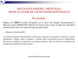 DES TEXTES PARFOIS « DIFFICILES »
      MEME AU STADE DE LEURS FONDS BAPTISMAUX!

                                     Par exemple :
Rapport du CREST (Comité d’Expertise sur le Suivi des Risques Psychosociaux) à
Monsieur Xavier BERTRAND, Ministre du Travail, pour la mise en place des indicateurs
nationaux pour suivre six types de risques psychosociaux :

… Exigences émotionnelles :

La notion d’exigence émotionnelle est utile pour mesurer le coût pour la santé du « travail
émotionnel » lequel, selon le rapport, « consiste dans l’interaction avec les bénéficiaires
du travail, à maîtriser et façonner ses propres émotions, afin de maîtriser et façonner les
émotions des bénéficiaires du travail ».




                               cabinet Georges Simoens et associés
 