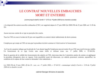 LE CONTRAT NOUVELLES EMBAUCHES
                               MORT ET ENTERRE
                              (communiqué relatif à l'arrêt n° 1210 du 1erjuillet 2008 de la chambre sociale)


« Le dispositif du contrat nouvelles embauches (CNE ) est supprimé depuis le 27 juin 2008 (loi 2008-596 du 25 juin 2008, art. 9, JO du
26).


Aucun nouveau contrat de ce type ne peut plus être conclu.

Tous les CNE en cours à la date du 26 juin sont requalifiés en contrat à durée indéterminée de droit commun.


L'employeur qui rompt un CNE est tenu par la procédure de droit commun et il doit motiver le licenciement.


La Cour de cassation indique que la période de 2 ans durant laquelle l'employeur pouvait mettre fin au CNE sans motif n'est pas valable.
Un licenciement de ce type s'avère sans cause réelle et sérieuse (cass. soc. 1er juillet 2008, n 07-44124).

Reste la question de la validité des licenciements des salariés en CNE, intervenus dans les 2 premières années du contrat, en appliquant
la procédure dérogatoire alors en vigueur. Cette possibilité ayant été désavouée, ces salariés pourraient contester, aujourd'hui, les
conditions de la rupture de leur contrat et demander à être indemnisés ».


Loi 2008-596 du 25 juin 2008, JO du 26 ; cass. soc. 1er juillet 2008, n 07-44124 ; communiqué relatif à l'arrêt n 1210 du 1erjuillet
2008 de la chambre sociale

                                               cabinet Georges Simoens et associés
 