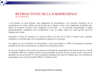 RETROACTIVITE DE LA JURISPRUDENCE
        (Source WIKIPEDIA)



« En principe, en droit français, tout changement de jurisprudence a un caractère rétroactif, car la
jurisprudence est censée refléter un état du droit qui a toujours existé et être simplement récognitive (par
lequel on reconnaît l’existence d’une obligation ou d’un droit …) : les nouvelles interprétations et règles
jurisprudentielles s’appliquent donc normalement à tous les litiges, même nés avant qu’elles aient été
dégagées par le juge.

Cependant, la Cour de cassation et le Conseil d’État, à la suite de la CJCE et d'autres cours suprêmes
étrangères, se sont interrogés sur les modulations à apporter à ce principe.

Un rapport sur les revirements de jurisprudence a ainsi été préparé en 2004 à la demande du premier
président de la Cour de cassation et a eu depuis lors de nombreux échos .

La Cour de cassation a mis en œuvre la notion de revirement de jurisprudence pour l'avenir dans un arrêt du
21 décembre 2006 où il s'agissait d'éviter qu'un justiciable soit privé d'accès au juge et donc d'un procès
équitable, au sens de l'article 6 1 de la convention européenne des droit de l’homme après un revirement de
jurisprudence et un arrêt du 8 juillet 2004 la 2e chambre civile).




                                  cabinet Georges Simoens et associés
 