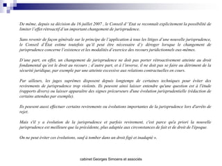 De même, depuis sa décision du 16 juillet 2007 , le Conseil d‘’Etat se reconnaît explicitement la possibilité de
limiter l’effet rétroactif d’un important changement de jurisprudence.

Sans revenir de façon générale sur le principe de l’application à tous les litiges d’une nouvelle jurisprudence,
le Conseil d’État estime toutefois qu’il peut être nécessaire d’y déroger lorsque le changement de
jurisprudence concerne l’existence et les modalités d’exercice des recours juridictionnels eux-mêmes.

D’une part, en effet, un changement de jurisprudence ne doit pas porter rétroactivement atteinte au droit
fondamental qu’est le droit au recours ; d’autre part, et à l’inverse, il ne doit pas se faire au détriment de la
sécurité juridique, par exemple par une atteinte excessive aux relations contractuelles en cours.

Par ailleurs, les juges suprêmes disposent depuis longtemps de certaines techniques pour éviter des
revirements de jurisprudence trop violents. Ils peuvent ainsi laisser entendre qu'une question est à l'étude
(rapports divers) ou laisser apparaître des signes précurseurs d'une évolution jurisprudentielle (rédaction de
certains attendus par exemple).

Ils peuvent aussi effectuer certains revirements ou évolutions importantes de la jurisprudence lors d'arrêts de
rejet.

Mais s'il y a évolution de la jurisprudence et parfois revirement, c'est parce qu'a priori la nouvelle
jurisprudence est meilleure que la précédente, plus adaptée aux circonstances de fait et de droit de l'époque.

On ne peut éviter ces évolutions, sauf à tomber dans un droit figé et inadapté ».



                                   cabinet Georges Simoens et associés
 