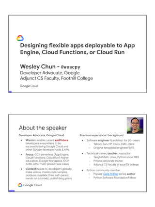 Designing flexible apps deployable to App
Engine, Cloud Functions, or Cloud Run
Wesley Chun - @wescpy
Developer Advocate, Google
Adjunct CS Faculty, Foothill College
Developer Advocate, Google Cloud
● Mission: enable current and future
developers everywhere to be
successful using Google Cloud and
other Google developer tools & APIs
● Focus: GCP serverless (App Engine,
Cloud Functions, Cloud Run); higher
education, Google Workspace, GCP
AI/ML APIs; multi-product use cases
● Content: speak to developers globally;
make videos, create code samples,
produce codelabs (free, self-paced,
hands-on tutorials), publish blog posts
About the speaker
Previous experience / background
● Software engineer & architect for 20+ years
○ Yahoo!, Sun, HP, Cisco, EMC, Xilinx
○ Original Yahoo!Mail engineer/SWE
● Technical trainer, teacher, instructor
○ Taught Math, Linux, Python since 1983
○ Private corporate trainer
○ Adjunct CS Faculty at local SV college
● Python community member
○ Popular Core Python series author
○ Python Software Foundation Fellow
● AB (Math/CS) & CMP (Music/Piano), UC
Berkeley and MSCS, UC Santa Barbara
● Adjunct Computer Science Faculty, Foothill
College (Silicon Valley)
 