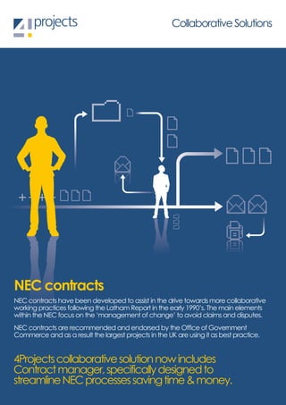 Collaborative Solutions




NEC contracts
NEC contracts have been developed to assist in the drive towards more collaborative
working practices following the Latham Report in the early 1990’s. The main elements
within the NEC focus on the ‘management of change’ to avoid claims and disputes.
NEC contracts are recommended and endorsed by the Office of Government
Commerce and as a result the largest projects in the UK are using it as best practice.


4Projects collaborative solution now includes
Contract manager, specifically designed to
streamline NEC processes saving time & money.
 