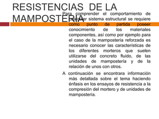 RESISTENCIAS DE elLA
Para comprender
comportamiento de
cualquier sistema estructural se
MAMPOSTERIA punto de partida requiere
como
poseer
conocimiento
de
los
materiales
componentes, así como por ejemplo para
el caso de la mampostería reforzada es
necesario conocer las características de
los diferentes morteros que suelen
utilizarse del concreto fluido, de las
unidades de mampostería y de la
relación de unos con otros.

A continuación se encontrara información
más detallada sobre el tema haciendo
énfasis en los ensayos de resistencia a la
compresión del mortero y de unidades de
mampostería.

 