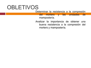 OBLETIVOS
Determinar la resistencia a la compresión
del mortero y las unidades de
mampostería.
Analizar la importancia de obtener una
buena resistencia a la compresión del
mortero y mampostería.

 