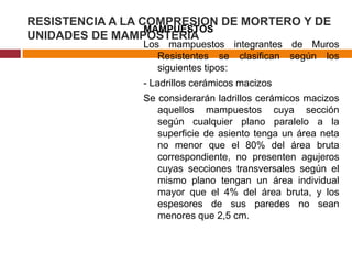 RESISTENCIA A LA COMPRESION DE MORTERO Y DE
MAMPUESTOS
UNIDADES DE MAMPOSTERÍA

Los mampuestos integrantes de Muros
Resistentes se clasifican según los
siguientes tipos:

- Ladrillos cerámicos macizos
Se considerarán ladrillos cerámicos macizos
aquellos mampuestos cuya sección
según cualquier plano paralelo a la
superficie de asiento tenga un área neta
no menor que el 80% del área bruta
correspondiente, no presenten agujeros
cuyas secciones transversales según el
mismo plano tengan un área individual
mayor que el 4% del área bruta, y los
espesores de sus paredes no sean
menores que 2,5 cm.

 
