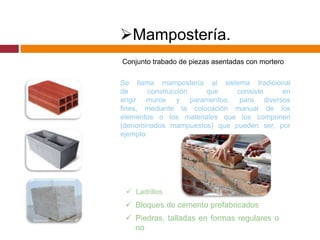 Mampostería.
Conjunto trabado de piezas asentadas con mortero
Se llama mampostería al sistema tradicional
de
construcción
que
consiste
en
erigir muros y paramentos, para diversos
fines, mediante la colocación manual de los
elementos o los materiales que los componen
(denominados mampuestos) que pueden ser, por
ejemplo:

 Ladrillos

 Bloques de cemento prefabricados
 Piedras, talladas en formas regulares o
no

 