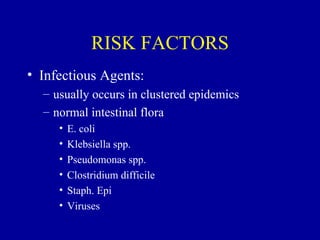 RISK FACTORS
• Infectious Agents:
  – usually occurs in clustered epidemics
  – normal intestinal flora
     •   E. coli
     •   Klebsiella spp.
     •   Pseudomonas spp.
     •   Clostridium difficile
     •   Staph. Epi
     •   Viruses
 