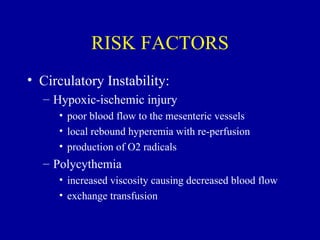 RISK FACTORS
• Circulatory Instability:
  – Hypoxic-ischemic injury
     • poor blood flow to the mesenteric vessels
     • local rebound hyperemia with re-perfusion
     • production of O2 radicals
  – Polycythemia
     • increased viscosity causing decreased blood flow
     • exchange transfusion
 