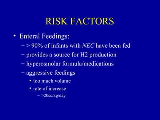 RISK FACTORS
• Enteral Feedings:
  –   > 90% of infants with NEC have been fed
  –   provides a source for H2 production
  –   hyperosmolar formula/medications
  –   aggressive feedings
       • too much volume
       • rate of increase
          – >20cc/kg/day
 