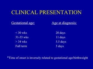 CLINICAL PRESENTATION
   Gestational age:                 Age at diagnosis:

      < 30 wks                         20 days
      31-33 wks                        11 days
      > 34 wks                         5.5 days
      Full term                        3 days


*Time of onset is inversely related to gestational age/birthweight
 