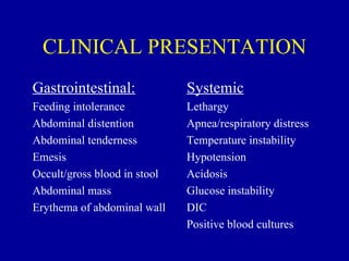 CLINICAL PRESENTATION
Gastrointestinal:             Systemic
Feeding intolerance           Lethargy
Abdominal distention          Apnea/respiratory distress
Abdominal tenderness          Temperature instability
Emesis                        Hypotension
Occult/gross blood in stool   Acidosis
Abdominal mass                Glucose instability
Erythema of abdominal wall    DIC
                              Positive blood cultures
 
