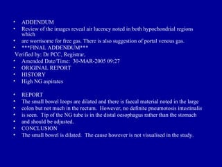 •  ADDENDUM
•  Review of the images reveal air lucency noted in both hypochondrial regions
   which
• are worrisome for free gas. There is also suggestion of portal venous gas.
• ***FINAL ADDENDUM***
 Verified by: Dr PCC, Registrar,
• Amended Date/Time: 30-MAR-2005 09:27
• ORIGINAL REPORT
• HISTORY
• High NG aspirates

•   REPORT
•   The small bowel loops are dilated and there is faecal material noted in the large
•   colon but not much in the rectum. However, no definite pneumotosis intestinalis
•   is seen. Tip of the NG tube is in the distal oesophagus rather than the stomach
•   and should be adjusted.
•   CONCLUSION
•   The small bowel is dilated. The cause however is not visualised in the study.
 