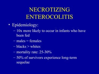NECROTIZING
          ENTEROCOLITIS
• Epidemiology:
  – 10x more likely to occur in infants who have
    been fed
  – males = females
  – blacks > whites
  – mortality rate: 25-30%
  – 50% of survivors experience long-term
    sequelae
 